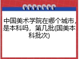 中国美术学院在哪个城市，是本科吗，第几批(国美本科批次)
