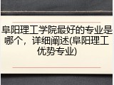 阜阳理工学院最好的专业是哪个，详细阐述(阜阳理工优势专业)
