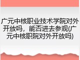 广元中核职业技术学院对外开放吗，能否进去参观(广元中核职院对外开放吗)