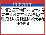 兰州资源环境职业技术大学是专科还是本科院校呢(兰州资源环境职业技术大学是本科吗)