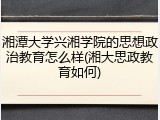 湘潭大学兴湘学院的思想政治教育怎么样(湘大思政教育如何)