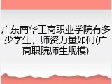 广东南华工商职业学院有多少学生，师资力量如何(广商职院师生规模)