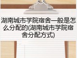 湖南城市学院宿舍一般是怎么分配的(湖南城市学院宿舍分配方式)