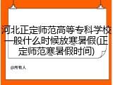 河北正定师范高等专科学校一般什么时候放寒暑假(正定师范寒暑假时间)