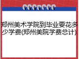 郑州美术学院到毕业要花多少学费(郑州美院学费总计)