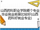 山西药科职业学院哪个专业毕业就业前景比较好(山西药科好就业专业)