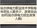 哈尔滨电力职业技术学院每年招生人数多少，政策变动如何(哈尔滨电力招生政策人数)