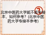 北京中医药大学能不能专接本，如何参考？(北京中医药大学专接本参考)