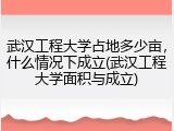 武汉工程大学占地多少亩，什么情况下成立(武汉工程大学面积与成立)