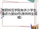 淮阴师范学院有多少学生，师资力量如何(淮师师生规模)