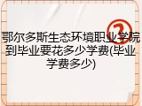 鄂尔多斯生态环境职业学院到毕业要花多少学费(毕业学费多少)