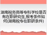湖南税务高等专科学校是否有在职研究生,报考条件如何(湖南税专在职研条件)