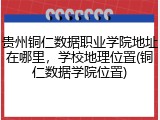 贵州铜仁数据职业学院地址在哪里，学校地理位置(铜仁数据学院位置)