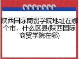 陕西国际商贸学院地址在哪个市，什么区县(陕西国际商贸学院在哪)