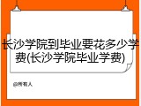 长沙学院到毕业要花多少学费(长沙学院毕业学费)