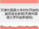 天津外国语大学对外开放吗，能否进去参观(天津外国语大学开放参观吗)