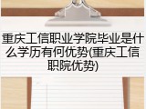 重庆工信职业学院毕业是什么学历有何优势(重庆工信职院优势)
