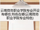 云南商务职业学院专业开设有哪些,特色在哪(云南商务职业学院专业特色)