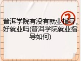 普洱学院有没有就业指导，好就业吗(普洱学院就业指导如何)