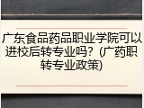 广东食品药品职业学院可以进校后转专业吗？(广药职转专业政策)