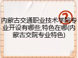内蒙古交通职业技术学院专业开设有哪些,特色在哪(内蒙古交院专业特色)