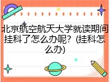 北京航空航天大学就读期间挂科了怎么办呢？(挂科怎么办)
