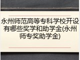 永州师范高等专科学校开设有哪些奖学和助学金(永州师专奖助学金)