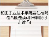 和田职业技术学院要住校吗，是否能走读(和田职院可走读吗)