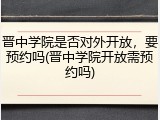 晋中学院是否对外开放，要预约吗(晋中学院开放需预约吗)