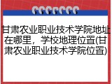 甘肃农业职业技术学院地址在哪里，学校地理位置(甘肃农业职业技术学院位置)