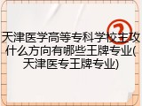 天津医学高等专科学校主攻什么方向有哪些王牌专业(天津医专王牌专业)