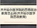 齐齐哈尔医学院的思想政治教育怎么样(齐齐哈尔医学院思政教育)