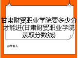 甘肃财贸职业学院要多少分才能进(甘肃财贸职业学院录取分数线)