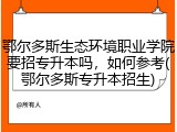 鄂尔多斯生态环境职业学院要招专升本吗，如何参考(鄂尔多斯专升本招生)