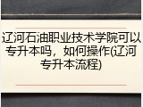 辽河石油职业技术学院可以专升本吗，如何操作(辽河专升本流程)