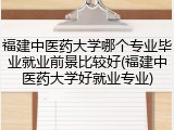 福建中医药大学哪个专业毕业就业前景比较好(福建中医药大学好就业专业)