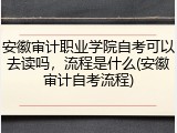 安徽审计职业学院自考可以去读吗，流程是什么(安徽审计自考流程)