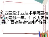 广西建设职业技术学院建校时间是哪一年，什么历史背景(广西建院建校时间背景)