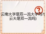 云南大学是双一流大学吗?(云大是双一流吗)