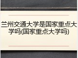 兰州交通大学是国家重点大学吗(国家重点大学吗)