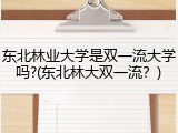 东北林业大学是双一流大学吗?(东北林大双一流？)