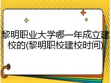 黎明职业大学哪一年成立建校的(黎明职校建校时间)