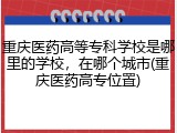 重庆医药高等专科学校是哪里的学校，在哪个城市(重庆医药高专位置)