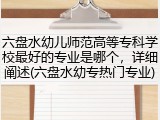 六盘水幼儿师范高等专科学校最好的专业是哪个，详细阐述(六盘水幼专热门专业)