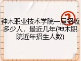 神木职业技术学院一届招收多少人，最近几年(神木职院近年招生人数)