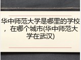 华中师范大学是哪里的学校，在哪个城市(华中师范大学在武汉)