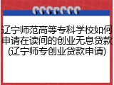 辽宁师范高等专科学校如何申请在读间的创业无息贷款(辽宁师专创业贷款申请)