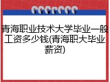 青海职业技术大学毕业一般工资多少钱(青海职大毕业薪资)
