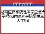 湖南医药学院是国家重点大学吗(湖南医药学院是重点大学吗)