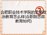 合肥职业技术学院的思想政治教育怎么样(合职院思政教育如何)